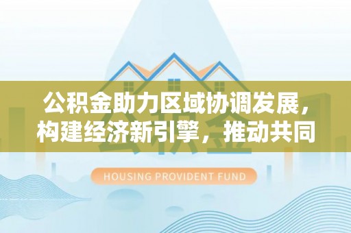祁阳公积金助力区域协调发展，构建经济新引擎，推动共同富裕