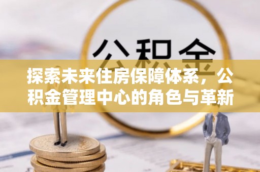 祁阳探索未来住房保障体系，公积金管理中心的角色与革新