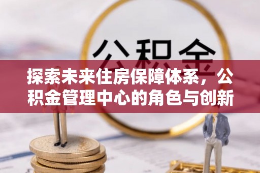 祁阳探索未来住房保障体系，公积金管理中心的角色与创新