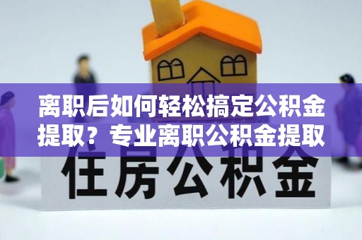 祁阳离职后如何轻松搞定公积金提取？专业离职公积金提取代办服务来帮你