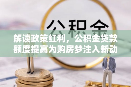 祁阳解读政策红利，公积金贷款额度提高为购房梦注入新动力