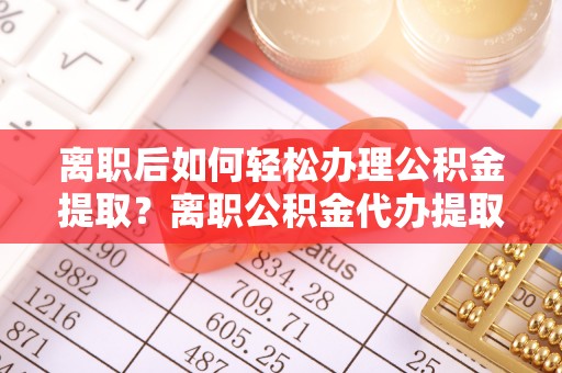 祁阳离职后如何轻松办理公积金提取？离职公积金代办提取全攻略