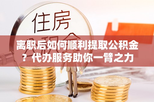 祁阳离职后如何顺利提取公积金？代办服务助你一臂之力
