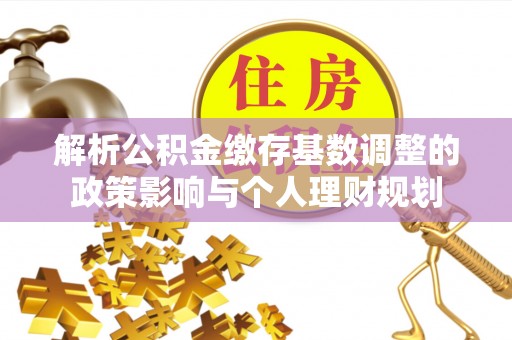 祁阳解析公积金缴存基数调整的政策影响与个人理财规划