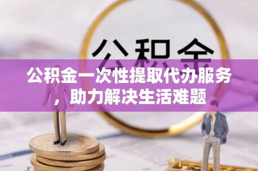 祁阳公积金一次性提取代办服务，助力解决生活难题