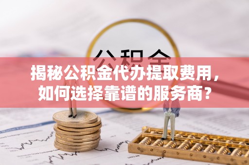 祁阳揭秘公积金代办提取费用，如何选择靠谱的服务商？