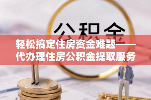 祁阳轻松搞定住房资金难题——代办理住房公积金提取服务全解析