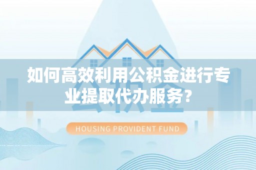 祁阳如何高效利用公积金进行专业提取代办服务？