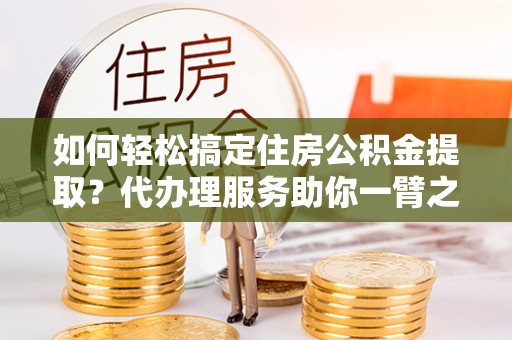祁阳如何轻松搞定住房公积金提取？代办理服务助你一臂之力