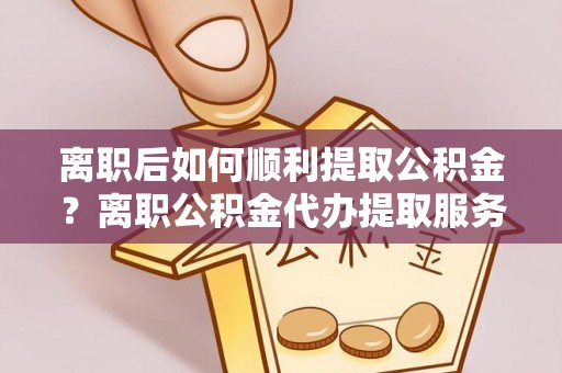 祁阳离职后如何顺利提取公积金？离职公积金代办提取服务来帮忙