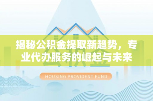 祁阳揭秘公积金提取新趋势，专业代办服务的崛起与未来