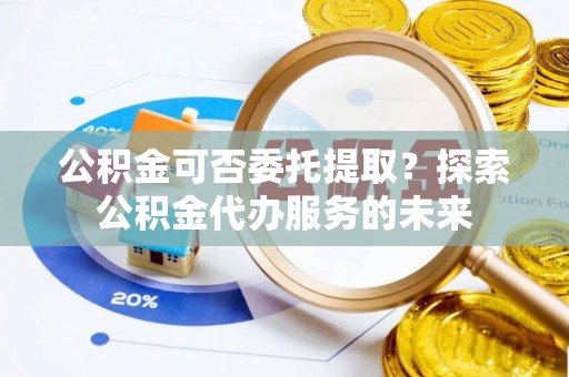祁阳公积金可否委托提取？探索公积金代办服务的未来