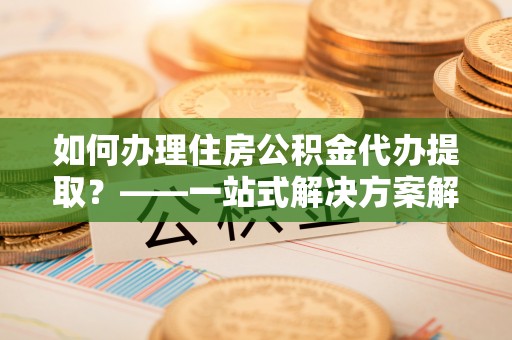 祁阳如何办理住房公积金代办提取？——一站式解决方案解析