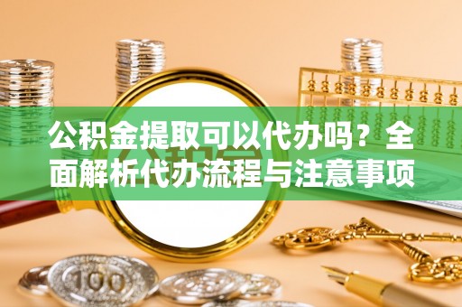 祁阳公积金提取可以代办吗？全面解析代办流程与注意事项